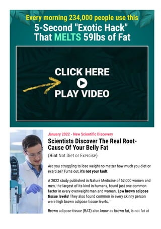 Every morning 234,000 people use this
5-Second "Exotic Hack"
That MELTS 59lbs of Fat
January 2022 - New Scienti몭c Discovery
Scientists Discover The Real Root-
Cause Of Your Belly Fat
(Hint Not Diet or Exercise)
Are you struggling to lose weight no matter how much you diet or
exercise? Turns out, it's not your fault.
A 2022 study published in Nature Medicine of 52,000 women and
men, the largest of its kind in humans, found just one common
factor in every overweight man and woman. Low brown adipose
tissue levels! They also found common in every skinny person
were high brown adipose tissue levels.1
Brown adipose tissue (BAT) also know as brown fat, is not fat at
all. Its not a fat storer but a fat shrinker. Its brown color comes
 