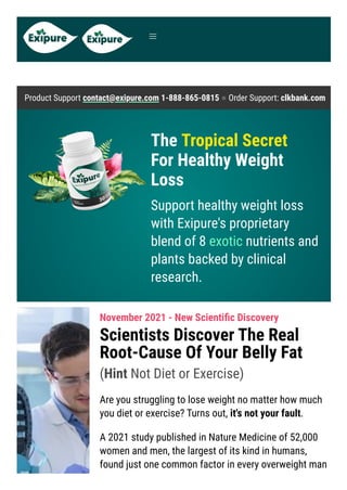 Product Support contact@exipure.com 1-888-865-0815 ● Order Support: clkbank.com
The Tropical Secret

For Healthy Weight
Loss
Support healthy weight loss
with Exipure's proprietary
blend of 8 exotic nutrients and
plants backed by clinical
research.
November 2021 - New Scientific Discovery
Scientists Discover The Real
Root-Cause Of Your Belly Fat
(Hint Not Diet or Exercise)
Are you struggling to lose weight no matter how much
you diet or exercise? Turns out, it's not your fault.
A 2021 study published in Nature Medicine of 52,000
women and men, the largest of its kind in humans,
found just one common factor in every overweight man


 