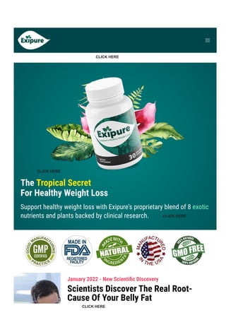 Product Support contact@exipure.com 1-888-865-0815
● Order Support: clkbank.com
The Tropical Secret
For Healthy Weight Loss
Support healthy weight loss with Exipure's proprietary blend of 8 exotic
nutrients and plants backed by clinical research.
January 2022 - New Scienti몭c Discovery
Scientists Discover The Real Root-
Cause Of Your Belly Fat
CLICK HERE
CLICK HERE
CLICK HERE
CLICK HERE
 