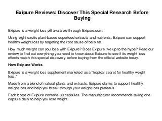 Exipure is a weight loss pill available through Exipure.com.
Using eight exotic plant-based superfood extracts and nutrients, Exipure can support
healthy weight loss by targeting the root cause of belly fat.
How much weight can you lose with Exipure? Does Exipure live up to the hype? Read our
review to find out everything you need to know about Exipure to see if its weight loss
effects match this special discovery before buying from the official website today.
How Exipure Works
Exipure is a weight loss supplement marketed as a “tropical secret for healthy weight
loss.”
Made from a blend of natural plants and extracts, Exipure claims to support healthy
weight loss and help you break through your weight loss plateaus.
Each bottle of Exipure contains 30 capsules. The manufacturer recommends taking one
capsule daily to help you lose weight.
Exipure Reviews: Discover This Special Research Before
Buying
 