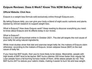 Exipure Reviews: Does It Work? Know This NOW Before Buying!
Official Website: Click Here
Exipure is a weight loss formula sold exclusively online through Exipure.com.
By taking Exipure daily, you can give your body a blend of eight exotic nutrients and plants
backed by clinical research to support weight loss.
What is Exipure? How does Exipure work? Keep reading to discover everything you need
to know about Exipure and its effects today in our review.
What is Exipure?
Exipure is a diet pill launched online in October 2021. The diet pill targets the root cause of
your belly fat using natural ingredients.
While most studies show that diet and exercise target belly fat, the makers of Exipure claim
otherwise: according to the makers of Exipure, brown adipose tissue (BAT) is the real
cause of belly fat.
If you have low BAT levels, then you’re more likely to be obese. Meanwhile, people with
high levels of BAT tend to be leaner. BAT burns calories 300 times faster than regular fat.
Lean people have a fat burning furnace inside of them, while obese people do not. This
BAT burns 24/7 to reduce your caloric intake, making it easier to burn fat and lose weight.
 