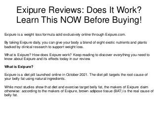 Exipure Reviews: Does It Work?
Learn This NOW Before Buying!
Exipure is a weight loss formula sold exclusively online through Exipure.com.
By taking Exipure daily, you can give your body a blend of eight exotic nutrients and plants
backed by clinical research to support weight loss.
What is Exipure? How does Exipure work? Keep reading to discover everything you need to
know about Exipure and its effects today in our review.
What is Exipure?
Exipure is a diet pill launched online in October 2021. The diet pill targets the root cause of
your belly fat using natural ingredients.
While most studies show that diet and exercise target belly fat, the makers of Exipure claim
otherwise: according to the makers of Exipure, brown adipose tissue (BAT) is the real cause of
belly fat.
 