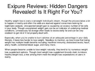Exipure Reviews: Hidden Dangers
Revealed! Is It Right For You?
Healthy weight loss is every overweight individual’s dream, though the process takes a lot
to happen in reality and often the odds are stacked against consumers looking for
legitimate catalysts. Unexpected weight gain is caused by an excess number of fat cells
in your body. Though unexplained weight gain can be an indicator of underlying medical
conditions, unnecessary fat storage often leads to excess belly fat and can be very
stubborn to get rid of if not properly dealt with.
Especially, when you’re unable to burn calories at an adequate percentage in your daily
lifestyle, it becomes harder to lose weight. Needless to mention, as most know that losing
weight has multiple health benefits including; healthier immunity, cholesterol levels, heart,
artery health, controlled blood sugar, and many more.
When people become unable to lose weight naturally, they tend to try numerous weight
loss supplement options. Though most weight loss supplement brands claim to induce
healthy weight loss, a few among them meet the weight loss expectations of users in
reality.
 