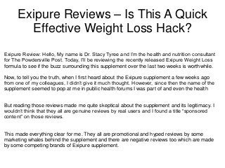 Exipure Reviews – Is This A Quick
Effective Weight Loss Hack?
Exipure Review: Hello, My name is Dr. Stacy Tyree and I’m the health and nutrition consultant
for The Powdersville Post. Today, I’ll be reviewing the recently released Exipure Weight Loss
formula to see if the buzz surrounding this supplement over the last two weeks is worthwhile.
Now, to tell you the truth, when I first heard about the Exipure supplement a few weeks ago
from one of my colleagues, I didn’t give it much thought. However, since then the name of the
supplement seemed to pop at me in public health forums I was part of and even the health
But reading those reviews made me quite skeptical about the supplement and its legitimacy. I
wouldn’t think that they all are genuine reviews by real users and I found a title “sponsored
content” on those reviews.
This made everything clear for me. They all are promotional and hyped reviews by some
marketing whales behind the supplement and there are negative reviews too which are made
by some competing brands of Exipure supplement.
 