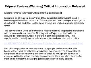 Exipure Reviews (Warning) Critical Information Released
Exipure Reviews (Warning) Critical Information Released
Exipure is an all-natural dietary blend that supports healthy weight loss by
converting white fat into brown fat. This supplement uses a unique way to get rid
of extra fat in the body that is otherwise layered and makes a person extremely
obese.
The conversion of white to brown fat is made possible using natural ingredients
with proven medicinal benefits. Nothing inside Exipure is obtained from
untrusted or artificial sources; therefore, it carries no health risks. This
supplement is currently up for sale at an exclusive discounted price online.
(HUGE SAVINGS TODAY) Click Here To Order Exipure at a Discounted Price!
Diet pills are popular for many reasons, but people prefer using diet pills
because they want an effortless weight loss experience. The typical idea of
weight loss involves following a restrictive diet and indulging in strenuous
exercise. While these two can help in most cases, there are also chances for
them to be ineffective, as weight gain reasons vary in every person.
 