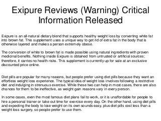 Exipure Reviews (Warning) Critical
Information Released
Exipure is an all-natural dietary blend that supports healthy weight loss by converting white fat
into brown fat. This supplement uses a unique way to get rid of extra fat in the body that is
otherwise layered and makes a person extremely obese.
The conversion of white to brown fat is made possible using natural ingredients with proven
medicinal benefits. Nothing inside Exipure is obtained from untrusted or artificial sources;
therefore, it carries no health risks. This supplement is currently up for sale at an exclusive
discounted price online.
Diet pills are popular for many reasons, but people prefer using diet pills because they want an
effortless weight loss experience. The typical idea of weight loss involves following a restrictive
diet and indulging in strenuous exercise. While these two can help in most cases, there are also
chances for them to be ineffective, as weight gain reasons vary in every person.
In some cases, even the most famous diet plans fail to work, or it is unaffordable for people to
hire a personal trainer or take out time for exercise every day. On the other hand, using diet pills
and expecting the body to lose weight on its own sounds easy, plus diet pills cost less than a
weight loss surgery, so people prefer to use them.
 