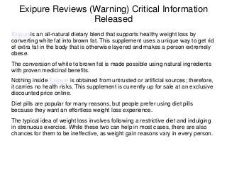 Exipure Reviews (Warning) Critical Information
Released
Exipureis an all-natural dietary blend that supports healthy weight loss by
converting white fat into brown fat. This supplement uses a unique way to get rid
of extra fat in the body that is otherwise layered and makes a person extremely
obese.
The conversion of white to brown fat is made possible using natural ingredients
with proven medicinal benefits.
Nothing inside Exipure is obtained from untrusted or artificial sources; therefore,
it carries no health risks. This supplement is currently up for sale at an exclusive
discounted price online.
Diet pills are popular for many reasons, but people prefer using diet pills
because they want an effortless weight loss experience.
The typical idea of weight loss involves following a restrictive diet and indulging
in strenuous exercise. While these two can help in most cases, there are also
chances for them to be ineffective, as weight gain reasons vary in every person.
 