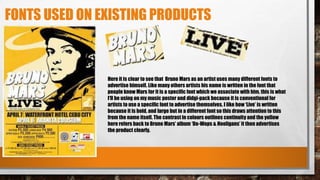 FONTS USED ON EXISTING PRODUCTS
Here it is clear to see that Bruno Mars as an artist uses many different fonts to
advertise himself. Like many others artists his name is written in the font that
people know Mars for it is a specific font which we associate with him, this is what
I’ll be using on my music poster and didgi-pack because it is conventional for
artists to use a specific font to advertise themselves. I like how ‘Live’ is written
because it is bold, and large but in a different font so this draws attention to this
from the name itself. The contrast in colours outlines continuity and the yellow
here refers back to Bruno Mars’ album ‘Do-Wops & Hooligans’ it then advertises
the product clearly.
 