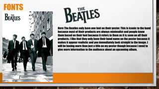 FONTS
Here The Beatles only have one font on their poster. This is iconic to the band
because most of their products are always minimalist and people know
them based on their font because it refers to them as it is seen on all their
products. I like that they only have their band name on the poster because it
makes it appear realistic and you immediately look straight to the image. I
will be having more than just a title on my poster though because I need to
give more information to the audience about an upcoming album.
 
