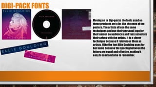 DIGI-PACK FONTS
Moving on to digi-packs the fonts used on
these products are a lot like the ones of the
posters. The artists all use the same
techniques and use their personal logo for
their names so audiences and fans associate
their selves with the artists. It is a clever
technique because it reinforces them as
artists. I like the font Ellie Goulding uses for
her name because the spacing between the
letters are equal and effective, making it
easy to read and also to remember.
 