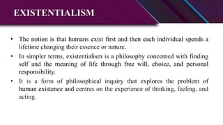 EXISTENTIALISM
• The notion is that humans exist first and then each individual spends a
lifetime changing their essence or nature.
• In simpler terms, existentialism is a philosophy concerned with finding
self and the meaning of life through free will, choice, and personal
responsibility.
• It is a form of philosophical inquiry that explores the problem of
human existence and centres on the experience of thinking, feeling, and
acting.
 