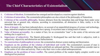 The Chief Characteristics of Existentialism
1. Criticism of Idealism. Existentialism has emerged and developed as a reaction against idealism.
2. Criticism of naturalism. The existentialist philosophers are also critical of the philosophy of Naturalism.
3. Criticism of the scientific philosophy. Science abstracts from the immediate data and brings them under some
universal law or general rule, whereas, according to existentialists, all abstraction is false, reality is in the
immediate data only.
4. Born of despair. As has been indicated above, on account of an unparalleled progress of science and technology,
huge, industrial complexes and townships have sprung. Everywhere man is losing touch of nature.
5. Value of human personality: As a matter of fact, for an existentialist "man" is the centre of the universe and
nothing else is equal to it.
6. Importance of subjectivity: The Danish philosopher S. Kierkegaard has said that truth is subjective, truth is
subjectivity: objectivity and abstraction are hallucinations.
7. No construction of philosophical system: the existentialists distrust system making and theorization.
8. Emphasis on the problem of the relation of individual and world: The existentialist's account of man is
neither mystical nor philosophical. Man and world both are unbound and free. The existentialists consider man to
be the centre of all value and activity. That is why their view is also called anthropocentrism.
9. Emphasis on the problem of inner conflict. The central problem of the modern highly complex world is not
ideological but practical.
 