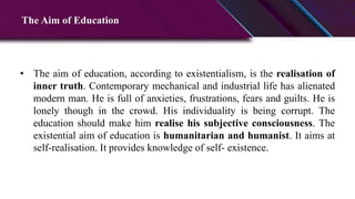 The Aim of Education
• The aim of education, according to existentialism, is the realisation of
inner truth. Contemporary mechanical and industrial life has alienated
modern man. He is full of anxieties, frustrations, fears and guilts. He is
lonely though in the crowd. His individuality is being corrupt. The
education should make him realise his subjective consciousness. The
existential aim of education is humanitarian and humanist. It aims at
self-realisation. It provides knowledge of self- existence.
 