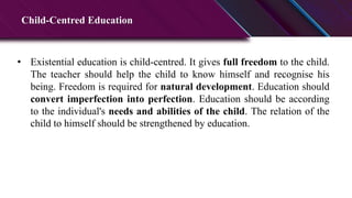 Child-Centred Education
• Existential education is child-centred. It gives full freedom to the child.
The teacher should help the child to know himself and recognise his
being. Freedom is required for natural development. Education should
convert imperfection into perfection. Education should be according
to the individual's needs and abilities of the child. The relation of the
child to himself should be strengthened by education.
 