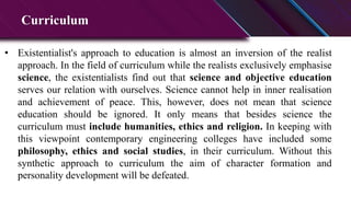 Curriculum
• Existentialist's approach to education is almost an inversion of the realist
approach. In the field of curriculum while the realists exclusively emphasise
science, the existentialists find out that science and objective education
serves our relation with ourselves. Science cannot help in inner realisation
and achievement of peace. This, however, does not mean that science
education should be ignored. It only means that besides science the
curriculum must include humanities, ethics and religion. In keeping with
this viewpoint contemporary engineering colleges have included some
philosophy, ethics and social studies, in their curriculum. Without this
synthetic approach to curriculum the aim of character formation and
personality development will be defeated.
 