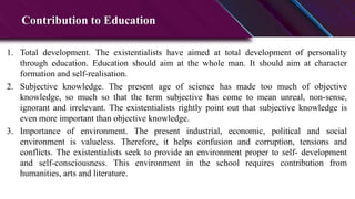 Contribution to Education
1. Total development. The existentialists have aimed at total development of personality
through education. Education should aim at the whole man. It should aim at character
formation and self-realisation.
2. Subjective knowledge. The present age of science has made too much of objective
knowledge, so much so that the term subjective has come to mean unreal, non-sense,
ignorant and irrelevant. The existentialists rightly point out that subjective knowledge is
even more important than objective knowledge.
3. Importance of environment. The present industrial, economic, political and social
environment is valueless. Therefore, it helps confusion and corruption, tensions and
conflicts. The existentialists seek to provide an environment proper to self- development
and self-consciousness. This environment in the school requires contribution from
humanities, arts and literature.
 