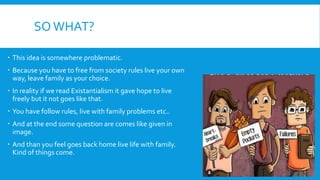 SOWHAT?
 This idea is somewhere problematic.
 Because you have to free from society rules live your own
way, leave family as your choice.
 In reality if we read Existantialism it gave hope to live
freely but it not goes like that.
 You have follow rules, live with family problems etc..
 And at the end some question are comes like given in
image.
 And than you feel goes back home live life with family.
Kind of things come.
 