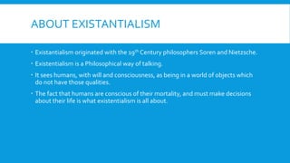ABOUT EXISTANTIALISM
 Existantialism originated with the 19th Century philosophers Soren and Nietzsche.
 Existentialism is a Philosophical way of talking.
 It sees humans, with will and consciousness, as being in a world of objects which
do not have those qualities.
 The fact that humans are conscious of their mortality, and must make decisions
about their life is what existentialism is all about.
 