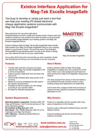 Existco Interface Application for
                         Mag-Tek Excella ImageSafe
Too busy to develop or simply just want a tool that
can help your existing PC-based electronic
cheque application systems communicate with
Mag-Tek Excella ImageSafe?

Stop searching! You are at the right place.
Understanding the current’s needs and industry trends, Existco team has
created a simple but very powerful tool which provides a strong invisible
communication bridge between your existing systems and Mag-Tek
Excella ImageSafe Device.

Existco Interface Utility for Mag-Tek Excella ImageSafe helps transfer
data instantly from Mag-Tek Excella ImageSafe device to your existing
system in any format of choice. This tool has most of the Australian
Cheque/MSR format standards built-in as well as the ability of design
your own desired formats to suit your needs better.
                                                                            Mag-Tek Excella ImageSafe
Let us take all the hard work and provide you with a powerful, simple,
user-friendly tool so that you can concentrate to do your business.

Features                                                How It Works
 Transfer data read from cheques and cards             Existco Interface Utility for Mag-Tek Excella
  instantly from Mag-Tek Excella ImageSafe to PC        ImageSafe is installed onto your working PC at first
  in forms of keystrokes                                time. It then runs in the background and listens for
 Capture cheque image both front and back and          data received from Mag-Tek ImageSafe cheque/card
  save to PC                                            readers.
 User-friendly interface allow easy access to all
  functions                                             The data received from device is then formatted to
 Nearly 50 common predefined formats used in           the predefined formats and then sends to users’
  the industry already built-in                         existing cheque/card applications via keystrokes.
 Flexibility to edit and create your own design
  according to your specific needs                      At the same time, images of both front and back of
 No Need for software development                      cheque are also captured at stored at preselected
                                                        destination on PC.


System Requirements                                     Why Existco
Operating System supported: Windows 2000, XP,           Existco is a reputable solution provider with many
Vista and Windows 7 and Terminal services on Top        years of experience in the industry.
of the Operating system.
PC Interface to Mag-Tek unit: USB                       Existco is also a Microsoft Certified Partner and GS1
Disk Space : Min 160MB (Requires .Net 2.0 or 3.5        Alliance Partner.
Framework and Mag-Tek Drivers)
CPU / Memory : Operating System Minimum                 Enjoy the professional service and full turnkey
Requirements                                            solutions at Existco.


                                                                                     Existco PTY LTD
                                               www.existco.com.au                    406 Newcastle Street
                                                                                     West Perth WA 6005, Australia

                                             sales@existco.com.au                    Tel : +61 8 9227 0088
                                                                                     Fax : +61 8 9227 0066
 