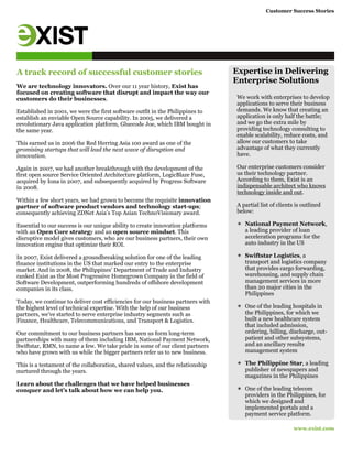 Customer Success Stories
www.exist.com
A track record of successful customer stories
We are technology innovators. Over our 11 year history, Exist has
focused on creating software that disrupt and impact the way our
customers do their businesses.
Established in 2001, we were the first software outfit in the Philippines to
establish an enviable Open Source capability. In 2005, we delivered a
revolutionary Java application platform, Gluecode Joe, which IBM bought in
the same year.
This earned us in 2006 the Red Herring Asia 100 award as one of the
promising startups that will lead the next wave of disruption and
innovation.
Again in 2007, we had another breakthrough with the development of the
first open source Service Oriented Architecture platform, LogicBlaze Fuse,
acquired by Iona in 2007, and subsequently acquired by Progress Software
in 2008.
Within a few short years, we had grown to become the requisite innovation
partner of software product vendors and technology start-ups;
consequently achieving ZDNet Asia’s Top Asian TechnoVisionary award.
Essential to our success is our unique ability to create innovation platforms
with an Open Core strategy and an open source mindset. This
disruptive model gives customers, who are our business partners, their own
innovation engine that optimize their ROI.
In 2007, Exist delivered a groundbreaking solution for one of the leading
finance institutions in the US that marked our entry to the enterprise
market. And in 2008, the Philippines' Department of Trade and Industry
ranked Exist as the Most Progressive Homegrown Company in the field of
Software Development, outperforming hundreds of offshore development
companies in its class.
Today, we continue to deliver cost efficiencies for our business partners with
the highest level of technical expertise. With the help of our business
partners, we’ve started to serve enterprise industry segments such as
Finance, Healthcare, Telecommunications, and Transport & Logistics.
Our commitment to our business partners has seen us form long-term
partnerships with many of them including IBM, National Payment Network,
Swiftstar, RMN, to name a few. We take pride in some of our client partners
who have grown with us while the bigger partners refer us to new business.
This is a testament of the collaboration, shared values, and the relationship
nurtured through the years.
Learn about the challenges that we have helped businesses
conquer and let’s talk about how we can help you.
Expertise in Delivering
Enterprise Solutions
We work with enterprises to develop
applications to serve their business
demands. We know that creating an
application is only half the battle;
and we go the extra mile by
providing technology consulting to
enable scalability, reduce costs, and
allow our customers to take
advantage of what they currently
have.
Our enterprise customers consider
us their technology partner.
According to them, Exist is an
indispensable architect who knows
technology inside and out.
A partial list of clients is outlined
below:
✴ National Payment Network,
a leading provider of loan
acceleration programs for the
auto industry in the US
✴ Swiftstar Logistics, a
transport and logistics company
that provides cargo forwarding,
warehousing, and supply chain
management services in more
than 20 major cities in the
Philippines
✴ One of the leading hospitals in
the Philippines, for which we
built a new healthcare system
that included admission,
ordering, billing, discharge, out-
patient and other subsystems,
and an ancillary results
management system
✴ The Philippine Star, a leading
publisher of newspapers and
magazines in the Philippines
✴ One of the leading telecom
providers in the Philippines, for
which we designed and
implemented portals and a
payment service platform.
 