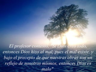 El profesor contestó, "Si Dios creó todo, entonces Dios hizo al mal, pues el mal existe, y bajo el precepto de que nuestras obras son un reflejo de nosotros mismos, entonces Dios es malo"   