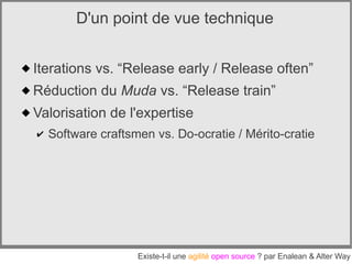 D'un point de vue technique


 Iterations vs. “Release early / Release often”
 Réduction du Muda vs. “Release train”
 Valorisation de l'expertise
  ✔   Software craftsmen vs. Do-ocratie / Mérito-cratie




                      Existe-t-il une agilité open source ? par Enalean & Alter Way
 