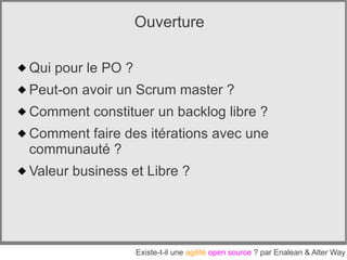 Ouverture

 Qui pour le PO ?
 Peut-on avoir un Scrum master ?
 Comment constituer un backlog libre ?
 Comment faire des itérations avec une
  communauté ?
 Valeur business et Libre ?




                     Existe-t-il une agilité open source ? par Enalean & Alter Way
 