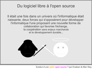 Du logiciel libre à l'open source

Il était une fois dans un univers où l'informatique était
naissante, deux forces qui s'opposèrent pour développer
  l'informatique l'une proposant une nouvelle forme de
            collaboration qui favorise l'échange,
            la coopération sans enjeux marchands
                et le développement durable...




                      Existe-t-il une agilité open source ? par Enalean & Alter Way
 