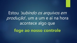 Estou 'subindo os arquivos em
produção', um a um e aí na hora
acontece algo que
foge ao nosso controle
 