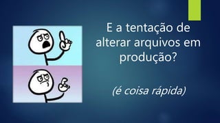 E a tentação de
alterar arquivos em
produção?
(é coisa rápida)
 