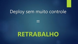 Deploy sem muito controle
=
RETRABALHO
 