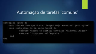 Automação de tarefas ’comuns’
namespace :puma do
desc ’Garantindo que o dir. images seja acessivel pelo nginx'
task :make_dirs do on roles(:app) do
execute ”chown –R install:www-data /var/www/images"
execute ” composer self-update ”
end
end
 