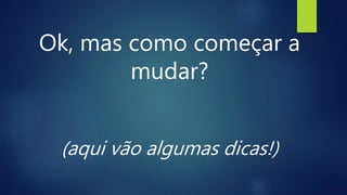Ok, mas como começar a
mudar?
(aqui vão algumas dicas!)
 