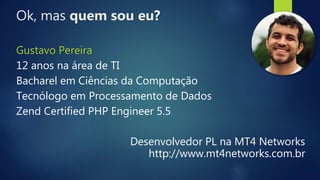 Ok, mas quem sou eu?
Gustavo Pereira
12 anos na área de TI
Bacharel em Ciências da Computação
Tecnólogo em Processamento de Dados
Zend Certified PHP Engineer 5.5
Desenvolvedor PL na MT4 Networks
http://www.mt4networks.com.br
 