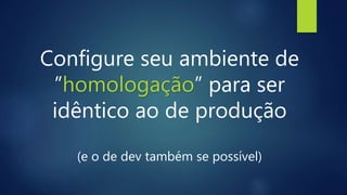 Configure seu ambiente de
”homologação” para ser
idêntico ao de produção
(e o de dev também se possível)
 