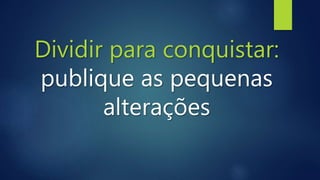 Dividir para conquistar:
publique as pequenas
alterações
 