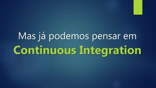 Mas já podemos pensar em
Continuous Integration
 