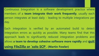 Continuous Integration is a software development practice where
members of a team integrate their work frequently, usually each
person integrates at least daily - leading to multiple integrations per
day.
Each integration is verified by an automated build to detect
integration errors as quickly as possible. Many teams find that this
approach leads to significantly reduced integration problems and
allows a team to develop cohesive software more rapidly and quit
using FileZilla or ’solo SCP’. (Martin Fowler)
 
