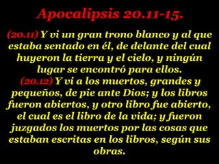 (20.11) Y vi un gran trono blanco y al que
estaba sentado en él, de delante del cual
huyeron la tierra y el cielo, y ningún
lugar se encontró para ellos.
(20.12) Y vi a los muertos, grandes y
pequeños, de pie ante Dios; y los libros
fueron abiertos, y otro libro fue abierto,
el cual es el libro de la vida; y fueron
juzgados los muertos por las cosas que
estaban escritas en los libros, según sus
obras.
Apocalipsis 20.11-15.
 