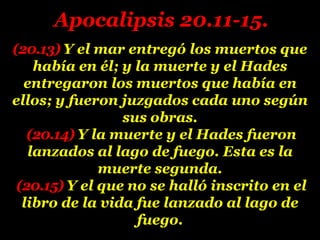 (20.13) Y el mar entregó los muertos que
había en él; y la muerte y el Hades
entregaron los muertos que había en
ellos; y fueron juzgados cada uno según
sus obras.
(20.14) Y la muerte y el Hades fueron
lanzados al lago de fuego. Esta es la
muerte segunda.
(20.15) Y el que no se halló inscrito en el
libro de la vida fue lanzado al lago de
fuego.
Apocalipsis 20.11-15.
 