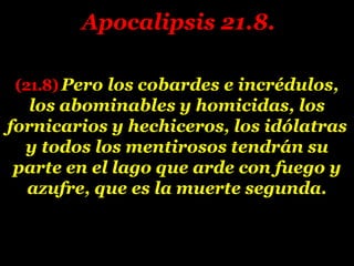 (21.8) Pero los cobardes e incrédulos,
los abominables y homicidas, los
fornicarios y hechiceros, los idólatras
y todos los mentirosos tendrán su
parte en el lago que arde con fuego y
azufre, que es la muerte segunda.
Apocalipsis 21.8.
 