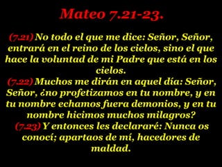 (7.21) No todo el que me dice: Señor, Señor,
entrará en el reino de los cielos, sino el que
hace la voluntad de mi Padre que está en los
cielos.
(7.22) Muchos me dirán en aquel día: Señor,
Señor, ¿no profetizamos en tu nombre, y en
tu nombre echamos fuera demonios, y en tu
nombre hicimos muchos milagros?
(7.23) Y entonces les declararé: Nunca os
conocí; apartaos de mí, hacedores de
maldad.
Mateo 7.21-23.
 