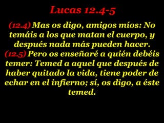 (12.4) Mas os digo, amigos míos: No
temáis a los que matan el cuerpo, y
después nada más pueden hacer.
(12.5) Pero os enseñaré a quién debéis
temer: Temed a aquel que después de
haber quitado la vida, tiene poder de
echar en el infierno; sí, os digo, a éste
temed.
Lucas 12.4-5
 