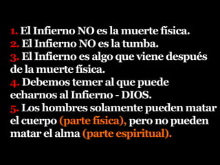 1. El Infierno NO es la muerte física.
2. El Infierno NO es la tumba.
3. El Infierno es algo que viene después
de la muerte física.
4. Debemos temer al que puede
echarnos al Infierno - DIOS.
5. Los hombres solamente pueden matar
el cuerpo (parte física), pero no pueden
matar el alma (parte espiritual).
 