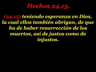 (24.15)(24.15) teniendo esperanza en Dios,teniendo esperanza en Dios,
la cual ellos también abrigan, de quela cual ellos también abrigan, de que
ha de haber resurrección de losha de haber resurrección de los
muertos, así de justos como demuertos, así de justos como de
injustos.injustos.
Hechos 24.15.Hechos 24.15.
 