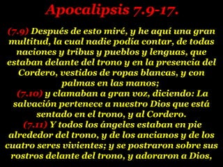 (7.9)(7.9) Después de esto miré, y he aquí una granDespués de esto miré, y he aquí una gran
multitud, la cual nadie podía contar, de todasmultitud, la cual nadie podía contar, de todas
naciones y tribus y pueblos y lenguas, quenaciones y tribus y pueblos y lenguas, que
estaban delante del trono y en la presencia delestaban delante del trono y en la presencia del
Cordero, vestidos de ropas blancas, y conCordero, vestidos de ropas blancas, y con
palmas en las manos;palmas en las manos;
(7.10)(7.10) y clamaban a gran voz, diciendo: Lay clamaban a gran voz, diciendo: La
salvación pertenece a nuestro Dios que estásalvación pertenece a nuestro Dios que está
sentado en el trono, y al Cordero.sentado en el trono, y al Cordero.
(7.11)(7.11) Y todos los ángeles estaban en pieY todos los ángeles estaban en pie
alrededor del trono, y de los ancianos y de losalrededor del trono, y de los ancianos y de los
cuatro seres vivientes; y se postraron sobre suscuatro seres vivientes; y se postraron sobre sus
rostros delante del trono, y adoraron a Dios,rostros delante del trono, y adoraron a Dios,
Apocalipsis 7.9-17.Apocalipsis 7.9-17.
 
