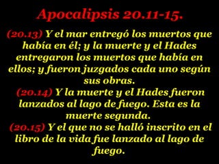 (20.13)(20.13) Y el mar entregó los muertos queY el mar entregó los muertos que
había en él; y la muerte y el Hadeshabía en él; y la muerte y el Hades
entregaron los muertos que había enentregaron los muertos que había en
ellos; y fueron juzgados cada uno segúnellos; y fueron juzgados cada uno según
sus obras.sus obras.
(20.14)(20.14) Y la muerte y el Hades fueronY la muerte y el Hades fueron
lanzados al lago de fuego. Esta es lalanzados al lago de fuego. Esta es la
muerte segunda.muerte segunda.
(20.15)(20.15) Y el que no se halló inscrito en elY el que no se halló inscrito en el
libro de la vida fue lanzado al lago delibro de la vida fue lanzado al lago de
fuego.fuego.
Apocalipsis 20.11-15.Apocalipsis 20.11-15.
 