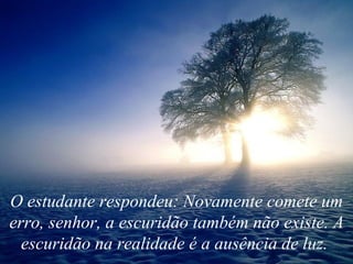 O estudante respondeu: Novamente comete um erro, senhor, a escuridão também não existe. A escuridão na realidade é a ausência de luz.   