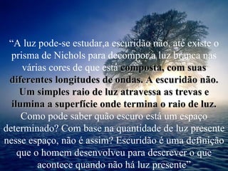 “ A luz pode-se estudar,a escuridão não, até existe o prisma de Nichols para decompor a luz branca nas várias cores de que está   composta, com suas diferentes longitudes de ondas. A escuridão não. Um simples raio de luz atravessa as trevas e ilumina a superfície onde termina o raio de luz.  Como   pode saber quão escuro está um espaço determinado? Com base na quantidade de luz presente nesse espaço, não é assim? Escuridão é uma definição que o homem desenvolveu para descrever o que acontece quando não há luz presente” 