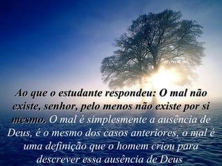 Ao que o estudante respondeu: O mal não existe, senhor, pelo menos não existe por si mesmo.   O mal é simplesmente a ausência de Deus, é o mesmo dos casos anteriores, o mal é uma definição que o homem criou para descrever essa ausência de Deus . 
